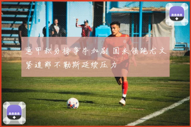 意甲积分榜争夺加剧 国米领跑尤文紧追那不勒斯延续压力