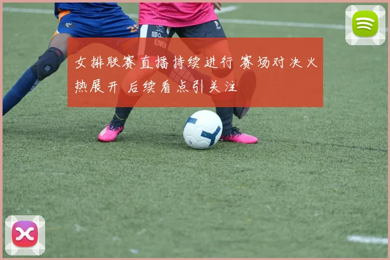 女排联赛直播持续进行 赛场对决火热展开 后续看点引关注