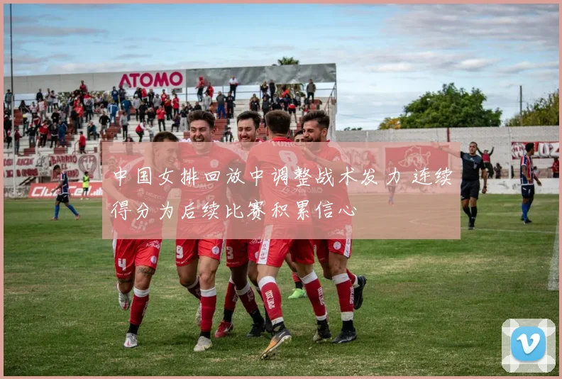 中国女排回放中调整战术发力 连续得分为后续比赛积累信心