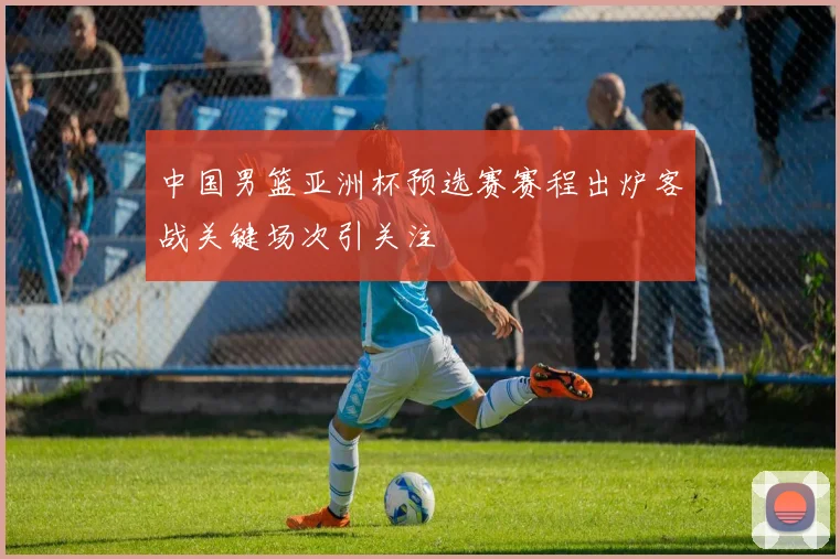 中国男篮亚洲杯预选赛赛程出炉客战关键场次引关注