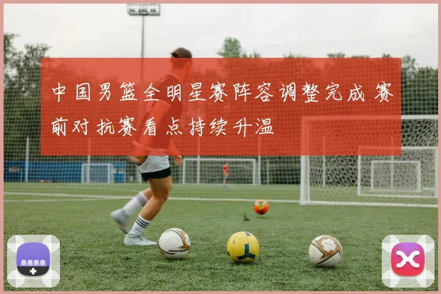 中国男篮全明星赛阵容调整完成 赛前对抗赛看点持续升温