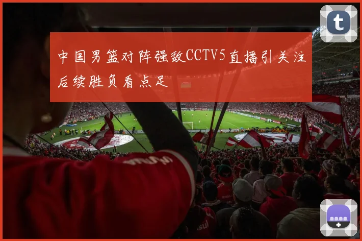 中国男篮对阵强敌CCTV5直播引关注后续胜负看点足