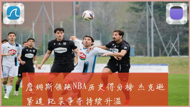 詹姆斯领跑NBA历史得分榜 杰克逊紧追 纪录争夺持续升温