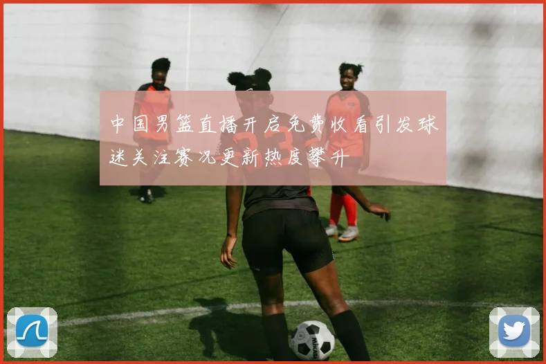 中国男篮直播开启免费收看引发球迷关注赛况更新热度攀升