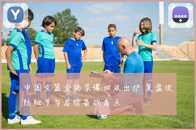 中国女篮全场录像回放出炉 复盘攻防细节与后续备战看点