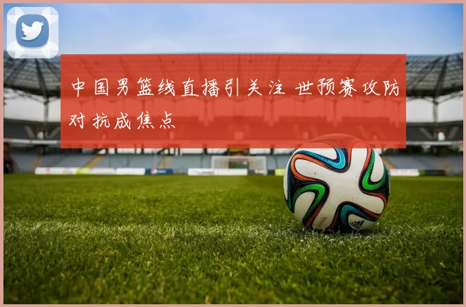 中国男篮线直播引关注 世预赛攻防对抗成焦点