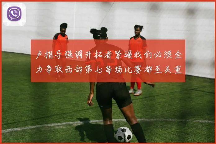 卢指导强调开拓者紧逼我们必须全力争取西部第七每场比赛都至关重要