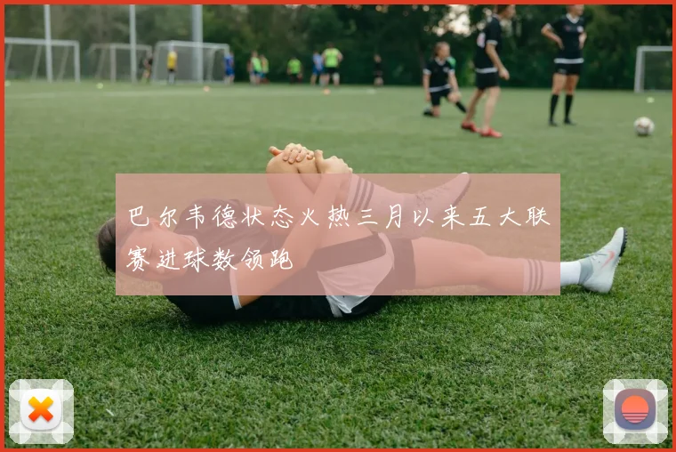 巴尔韦德状态火热三月以来五大联赛进球数领跑