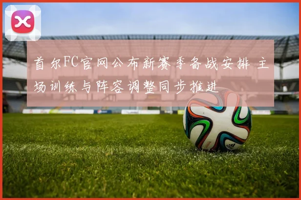 首尔FC官网公布新赛季备战安排 主场训练与阵容调整同步推进