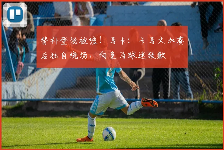 替补登场被嘘！马卡：卡马文加赛后独自绕场，向皇马球迷致歉