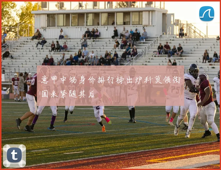 意甲中场身价排行榜出炉科莫领衔国米紧随其后