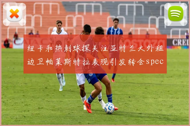 纽卡和热刺球探关注亚特兰大外租边卫帕莱斯特拉表现引发转会speculation