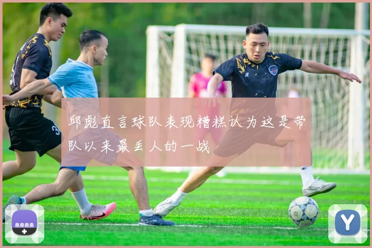 邱彪直言球队表现糟糕认为这是带队以来最丢人的一战