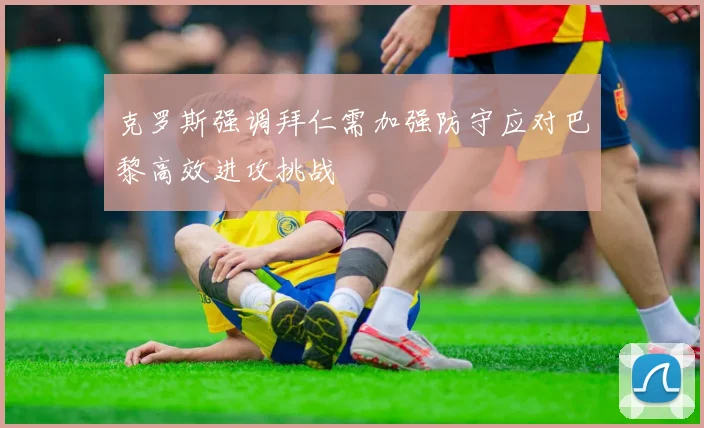 克罗斯强调拜仁需加强防守应对巴黎高效进攻挑战