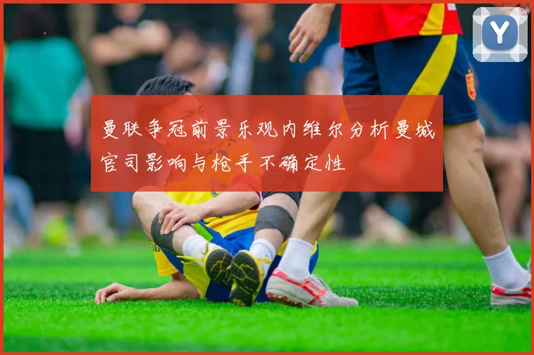 曼联争冠前景乐观内维尔分析曼城官司影响与枪手不确定性