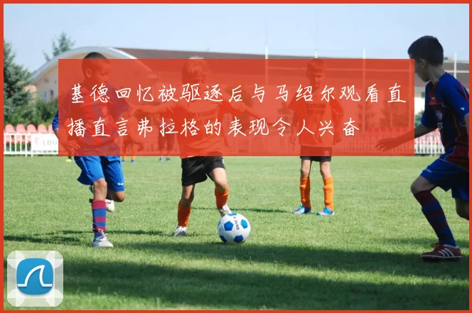 基德回忆被驱逐后与马绍尔观看直播直言弗拉格的表现令人兴奋