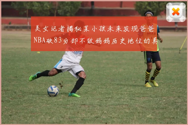 美女记者揭秘某小孩未来发现爸爸NBA砍83分却不敌妈妈历史地位的真相