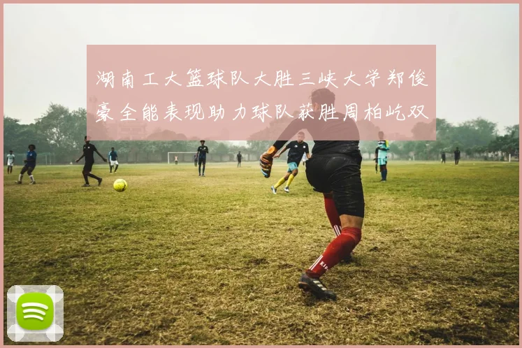 湖南工大篮球队大胜三峡大学郑俊豪全能表现助力球队获胜周柏屹双十数据展现实力
