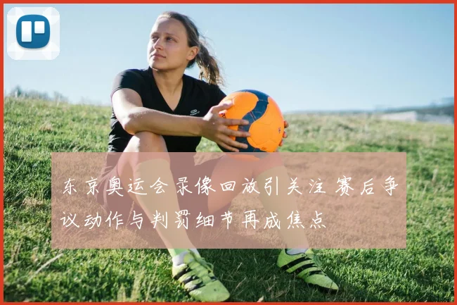 东京奥运会录像回放引关注 赛后争议动作与判罚细节再成焦点