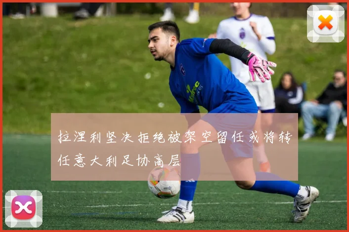 拉涅利坚决拒绝被架空留任或将转任意大利足协高层