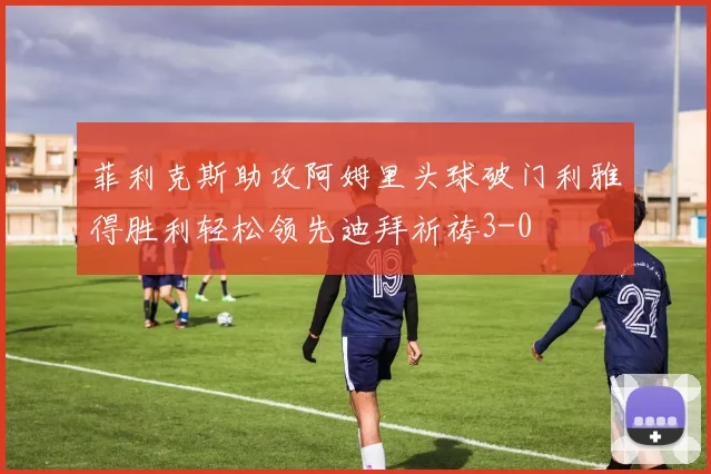 菲利克斯助攻阿姆里头球破门利雅得胜利轻松领先迪拜祈祷3-0