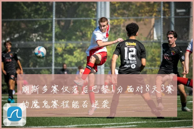 朗斯多赛仅落后巴黎1分面对8天3赛的魔鬼赛程能否逆袭